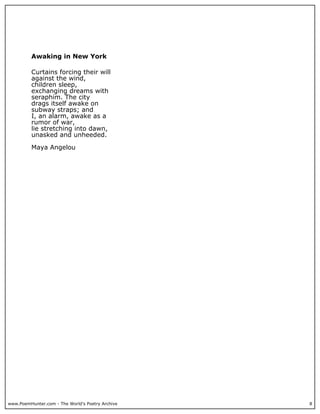 Awaking in New York

          Curtains forcing their will
          against the wind,
          children sleep,
          exchanging dreams with
          seraphim. The city
          drags itself awake on
          subway straps; and
          I, an alarm, awake as a
          rumor of war,
          lie stretching into dawn,
          unasked and unheeded.

          Maya Angelou




www.PoemHunter.com - The World's Poetry Archive   8
 