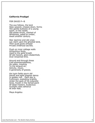 California Prodigal

          FOR DAVID P—B

          The eye follows, the land
          Slips upward, creases down, forms
          The gentle buttocks of a young
          Giant. In the nestle,
          Old adobe bricks, washed of
          Whiteness, paled to umber,
          Await another century.

          Star Jasmine and old vines
          Lay claim upon the ghosted land,
          Then quiet pools whisper
          Private childhood secrets.

          Flush on inner cottage walls
          Antiquitous faces,
          Used to the gelid breath
          Of old manors, glare disdainfully
          Over breached time.

          Around and through these
          Cold phantasmatalities,
          He walks, insisting
          To the languid air,
          Activity, music,
          A generosity of graces.

          His lupin fields spurn old
          Deceit and agile poppies dance
          In golden riot. Each day is
          Fulminant, exploding brightly
          Under the gaze of his exquisite
          Sires, frozen in the famed paint
          Of dead masters. Audacious
          Sunlight casts defiance
          At their feet.

          Maya Angelou




www.PoemHunter.com - The World's Poetry Archive   9
 