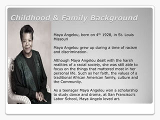 Childhood & Family Background

         Maya Angelou, born on 4th 1928, in St. Louis
         Missouri

         Maya Angelou grew up during a time of racism
         and discrimination.

         Although Maya Angelou dealt with the harsh
         realities of a racial society, she was still able to
         focus on the things that mattered most in her
         personal life. Such as her faith, the values of a
         traditional African American family, culture and
         the Community.

         As a teenager Maya Angelou won a scholarship
         to study dance and drama, at San Francisco's
         Labor School, Maya Angelo loved art.
 