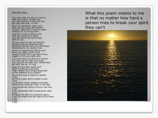 And Still I Rise..
                                            What this poem means to me
You may write me down in history
With your bitter, twisted lies,             is that no matter how hard a
You may trod me in the very dirt
But still, like dust, I'll rise.            person tries to break your spirit
Does my sassiness upset you?
Why are you beset with gloom?
'Cause I walk like I've got oil wells
                                            they can‟t
Pumping in my living room.
Just like moons and like suns,
With the certainty of tides,
Just like hopes springing high,
Still I'll rise.
Did you want to see me broken?
Bowed head and lowered eyes?
Shoulders falling down like teardrops,
Weakened by my soulful cries.
Does my haughtiness offend you?
Don't you take it awful hard
'Cause I laugh like I got gold mines
Diggin' in my own back yard.
You may shoot me with your words,
You may cut me with your eyes,
You may kill me with your hatefulness,
But still, like air, I'll rise.
Does my sexiness upset you?
Does it come as a surprise
That I dance like I've got diamonds
At the meeting of my thighs?
Out of the huts of history's shame
I rise
Up from a past that's rooted in pain
I rise
I'm a black ocean, leaping and wide,
Welling and swelling I bear in the tide.
Leaving behind nights of terror and fear
I rise
Into a daybreak that's wondrously clear
I rise
Bringing the gifts my ancestors gave,
I am the dream and the hope of the slave.
I rise
I rise
I rise.
 