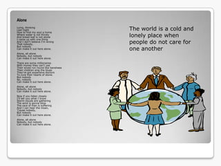 Alone
Lying, thinking
Last night
How to find my soul a home
                                      The world is a cold and
Where water is not thirsty
And bread loaf is not stone           lonely place when
I came up with one thing
And I don't believe I'm wrong
That nobody,                          people do not care for
But nobody
Can make it out here alone.           one another
Alone, all alone
Nobody, but nobody
Can make it out here alone.
There are some millionaires
With money they can't use
Their wives run round like banshees
Their children sing the blues
They've got expensive doctors
To cure their hearts of stone.
But nobody
No, nobody
Can make it out here alone.
Alone, all alone
Nobody, but nobody
Can make it out here alone.
Now if you listen closely
I'll tell you what I know
Storm clouds are gathering
The wind is gonna blow
The race of man is suffering
And I can hear the moan,
'Cause nobody,
But nobody
Can make it out here alone.
Alone, all alone
Nobody, but nobody
Can make it out here alone.
 