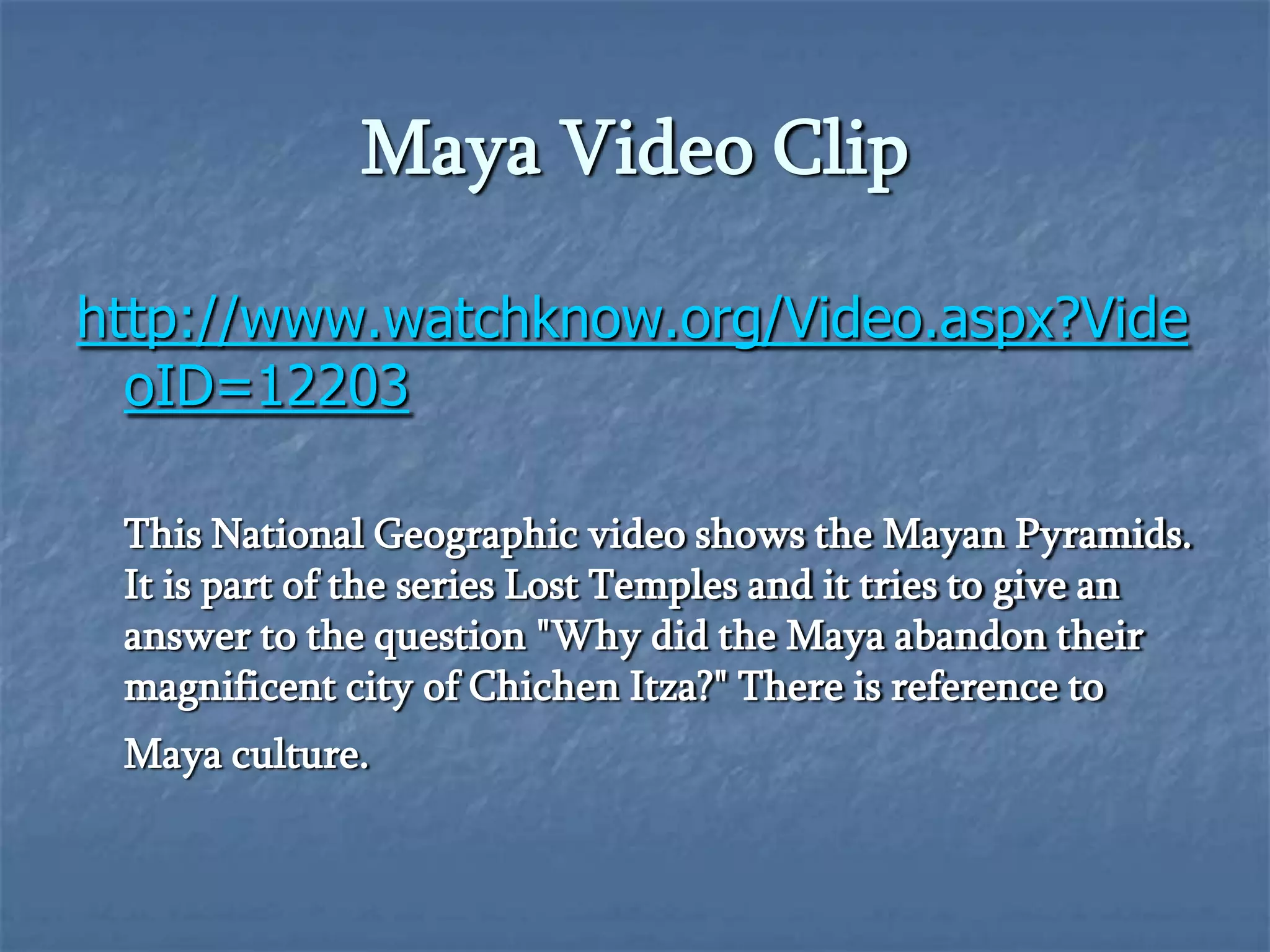 Maya Video Clip
http://www.watchknow.org/Video.aspx?Vide
oID=12203
This National Geographic video shows the Mayan Pyramids.
It is part of the series Lost Temples and it tries to give an
answer to the question "Why did the Maya abandon their
magnificent city of Chichen Itza?" There is reference to
Maya culture.

 