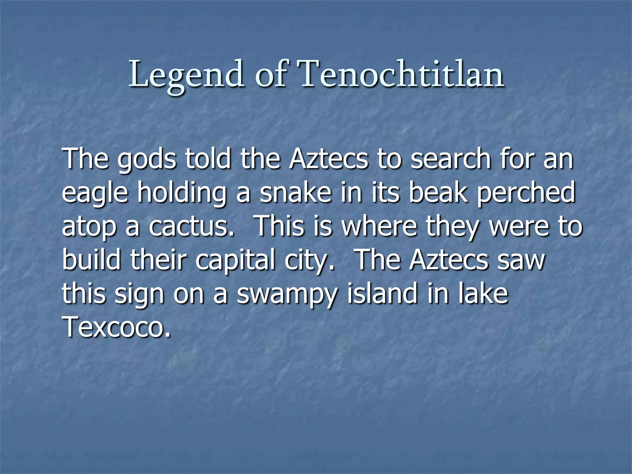Legend of Tenochtitlan
The gods told the Aztecs to search for an
eagle holding a snake in its beak perched
atop a cactus. This is where they were to
build their capital city. The Aztecs saw
this sign on a swampy island in lake
Texcoco.

 