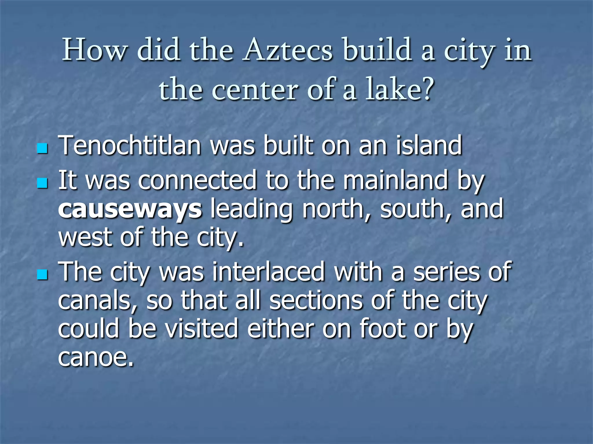 How did the Aztecs build a city in
the center of a lake?





Tenochtitlan was built on an island
It was connected to the mainland by
causeways leading north, south, and
west of the city.
The city was interlaced with a series of
canals, so that all sections of the city
could be visited either on foot or by
canoe.

 