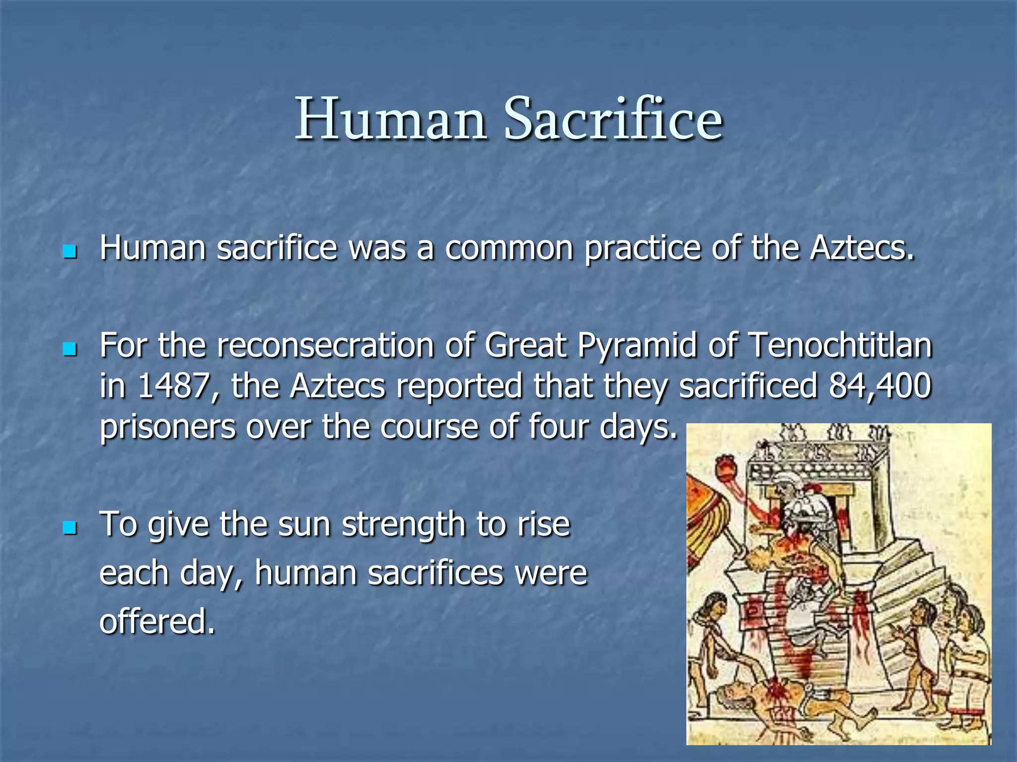 Human Sacrifice






Human sacrifice was a common practice of the Aztecs.
For the reconsecration of Great Pyramid of Tenochtitlan
in 1487, the Aztecs reported that they sacrificed 84,400
prisoners over the course of four days.
To give the sun strength to rise
each day, human sacrifices were
offered.

 