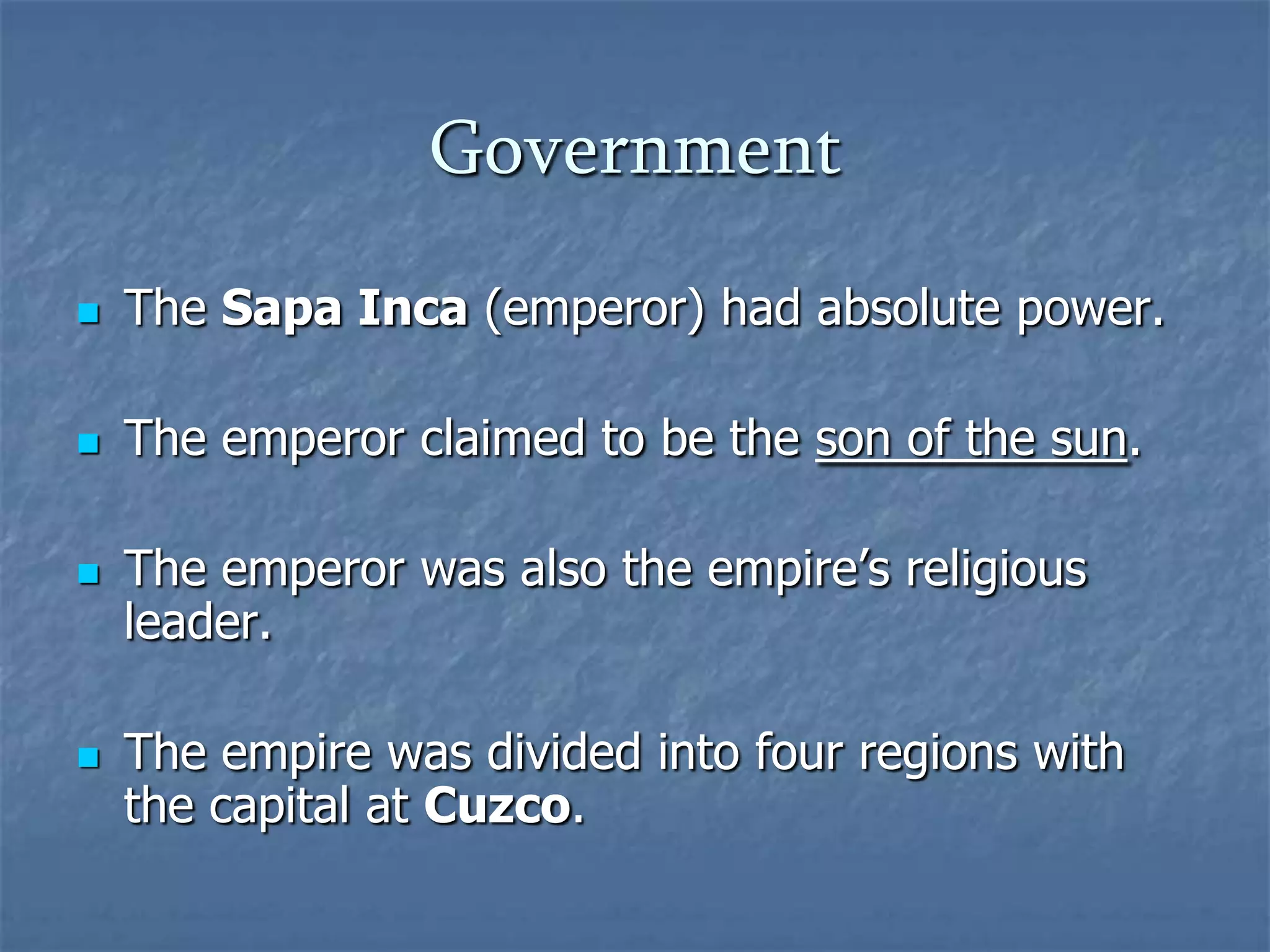 Government


The Sapa Inca (emperor) had absolute power.



The emperor claimed to be the son of the sun.





The emperor was also the empire’s religious
leader.
The empire was divided into four regions with
the capital at Cuzco.

 