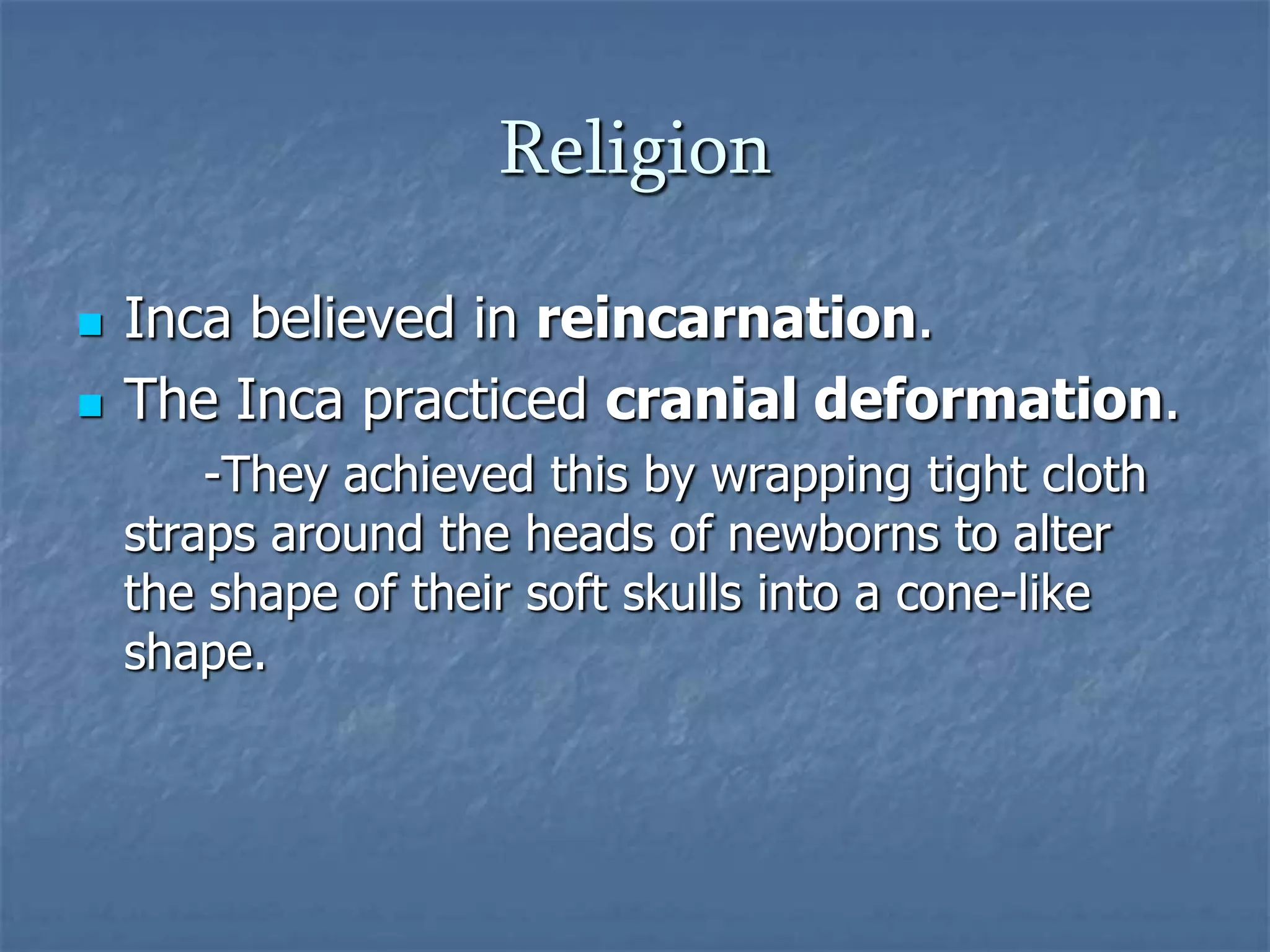 Religion



Inca believed in reincarnation.
The Inca practiced cranial deformation.
-They achieved this by wrapping tight cloth
straps around the heads of newborns to alter
the shape of their soft skulls into a cone-like
shape.

 