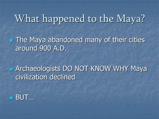 What happened to the Maya?






The Maya abandoned many of their cities
around 900 A.D.
Archaeologists DO NOT KNOW WHY Maya
civilization declined
BUT…

 