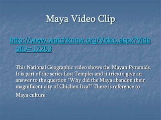 Maya Video Clip
http://www.watchknow.org/Video.aspx?Vide
oID=12203
This National Geographic video shows the Mayan Pyramids.
It is part of the series Lost Temples and it tries to give an
answer to the question "Why did the Maya abandon their
magnificent city of Chichen Itza?" There is reference to
Maya culture.

 