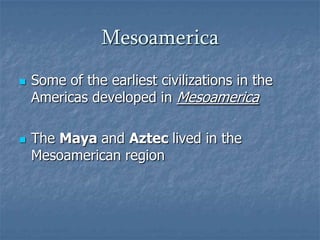 Mesoamerica




Some of the earliest civilizations in the
Americas developed in Mesoamerica
The Maya and Aztec lived in the
Mesoamerican region

 