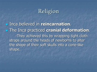 Religion



Inca believed in reincarnation.
The Inca practiced cranial deformation.
-They achieved this by wrapping tight cloth
straps around the heads of newborns to alter
the shape of their soft skulls into a cone-like
shape.

 