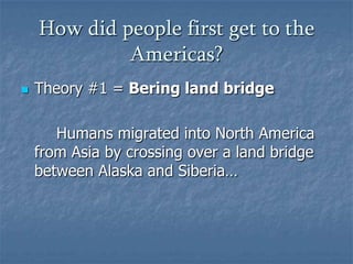 How did people first get to the
Americas?


Theory #1 = Bering land bridge
Humans migrated into North America
from Asia by crossing over a land bridge
between Alaska and Siberia…

 