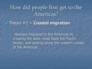 How did people first get to the
Americas?


Theory #2 = Coastal migration
Humans migrated to the Americas by
crossing the seas, most likely the Pacific
Ocean, and settling along the western coasts
of the Americas…

 