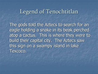 Legend of Tenochtitlan	The gods told the Aztecs to search for an eagle holding a snake in its beak perched atop a cactus.  This is where they were to build their capital city.  The Aztecs saw this sign on a swampy island in lake Texcoco.