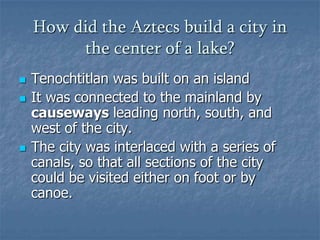 How did the Aztecs build a city in the center of a lake?Tenochtitlan was built on an islandIt was connected to the mainland by causeways leading north, south, and west of the city. The city was interlaced with a series of canals, so that all sections of the city could be visited either on foot or by canoe. 