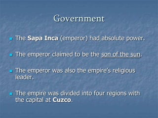 GovernmentThe Sapa Inca (emperor) had absolute power.The emperor claimed to be the son of the sun.The emperor was also the empire’s religious leader.The empire was divided into four regions with the capital at Cuzco.
