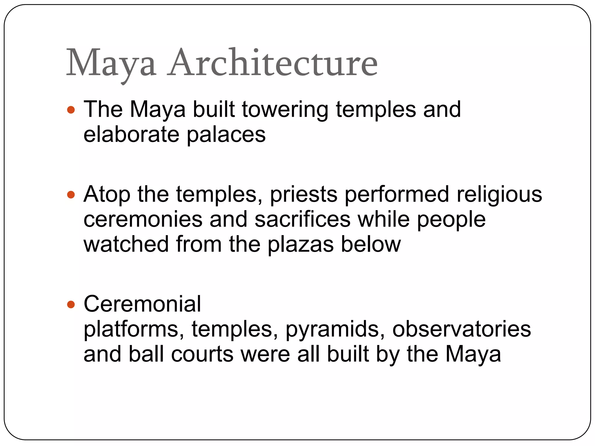 Maya Architecture
 The Maya built towering temples and
 elaborate palaces

 Atop the temples, priests performed religious
 ceremonies and sacrifices while people
 watched from the plazas below

 Ceremonial
 platforms, temples, pyramids, observatories
 and ball courts were all built by the Maya
 