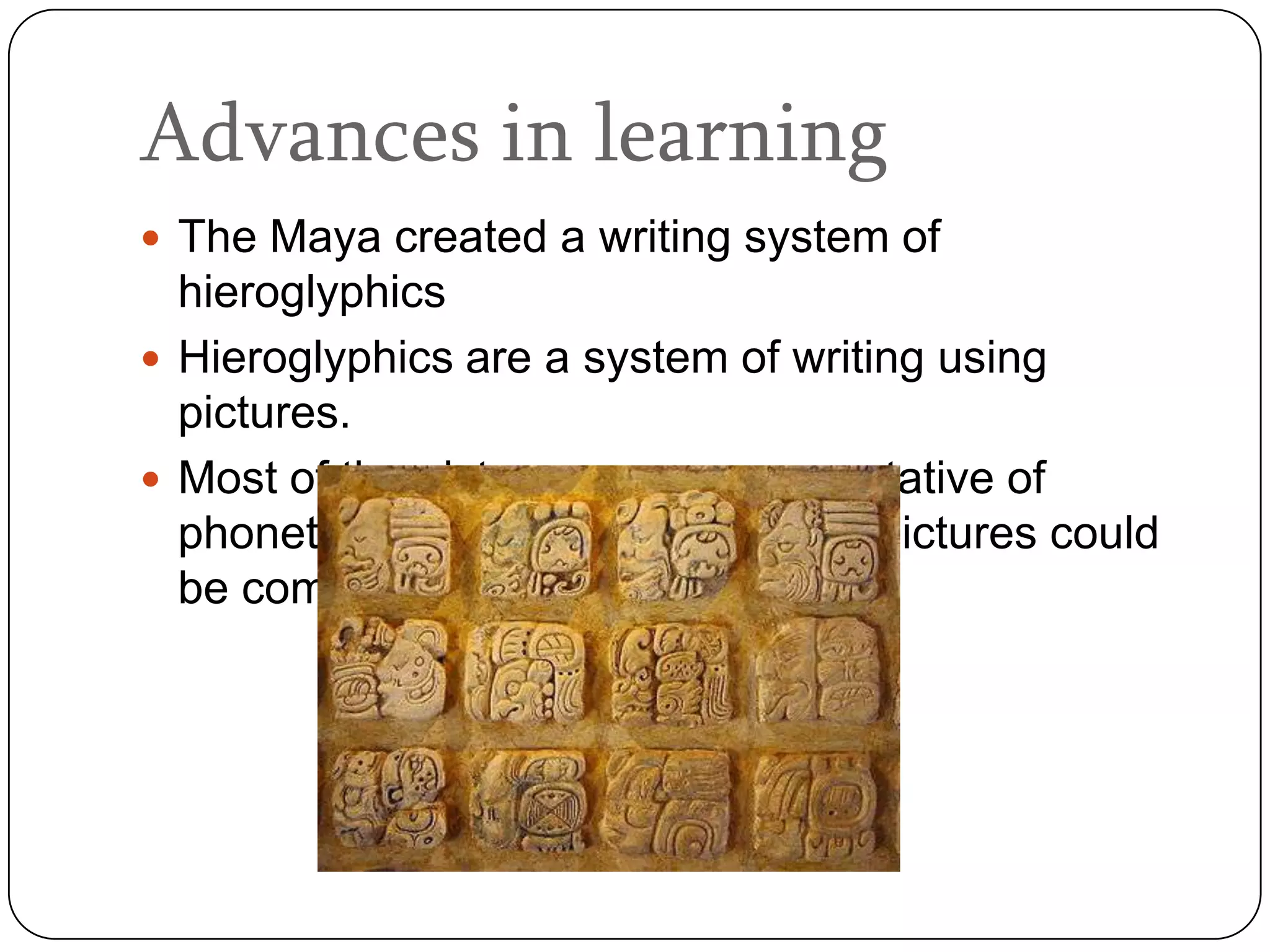 Advances in learning
 The Maya created a writing system of
  hieroglyphics
 Hieroglyphics are a system of writing using
  pictures.
 Most of the pictures were representative of
  phonetic sounds. This means that pictures could
  be combined to form words.
 