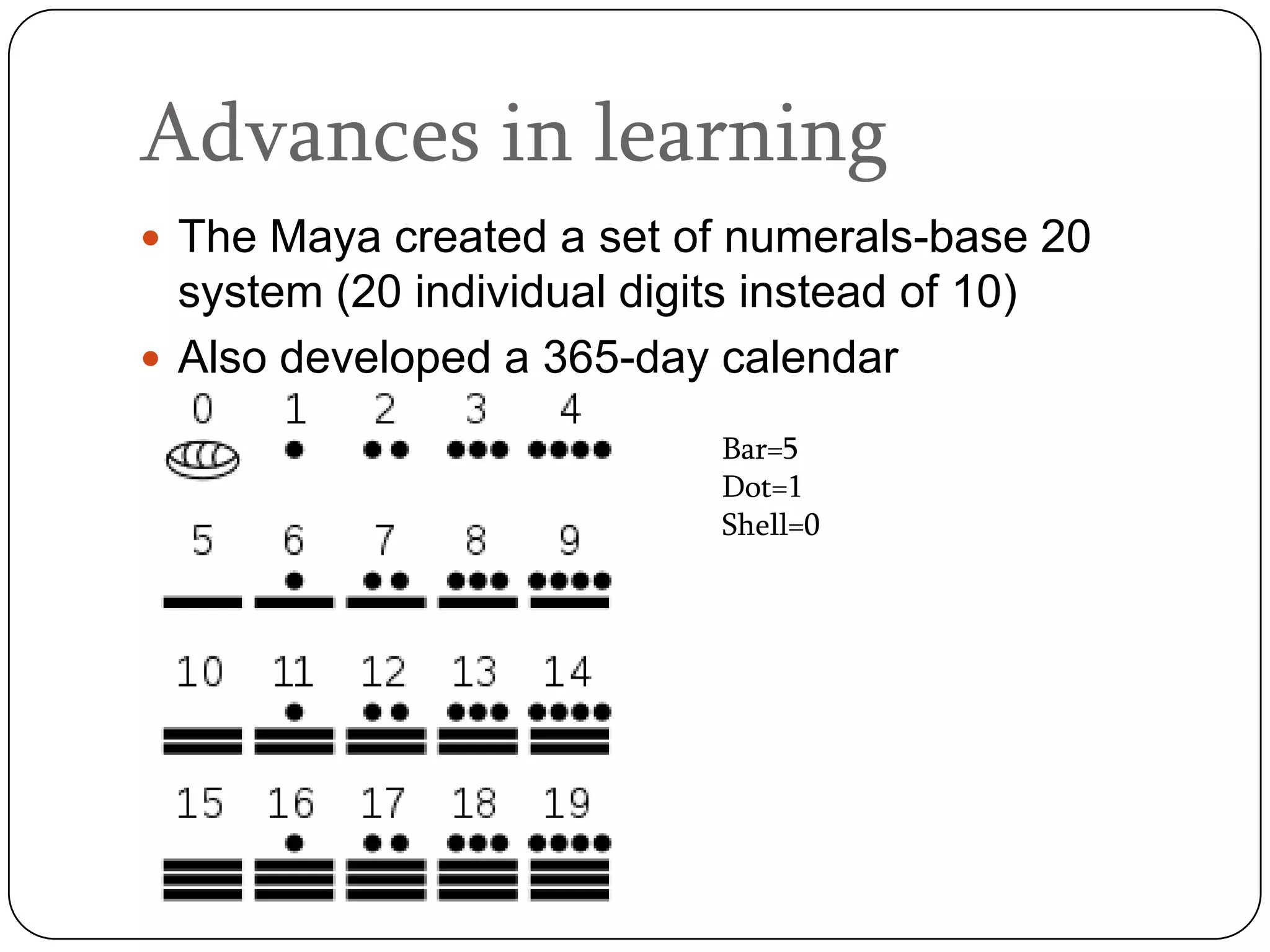 Advances in learning
 The Maya created a set of numerals-base 20
  system (20 individual digits instead of 10)
 Also developed a 365-day calendar

                             Bar=5
                             Dot=1
                             Shell=0
 