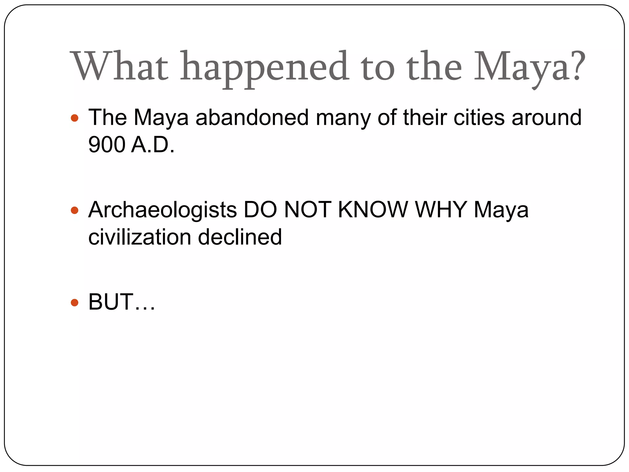 What happened to the Maya?
 The Maya abandoned many of their cities around
 900 A.D.

 Archaeologists DO NOT KNOW WHY Maya
 civilization declined

 BUT…
 