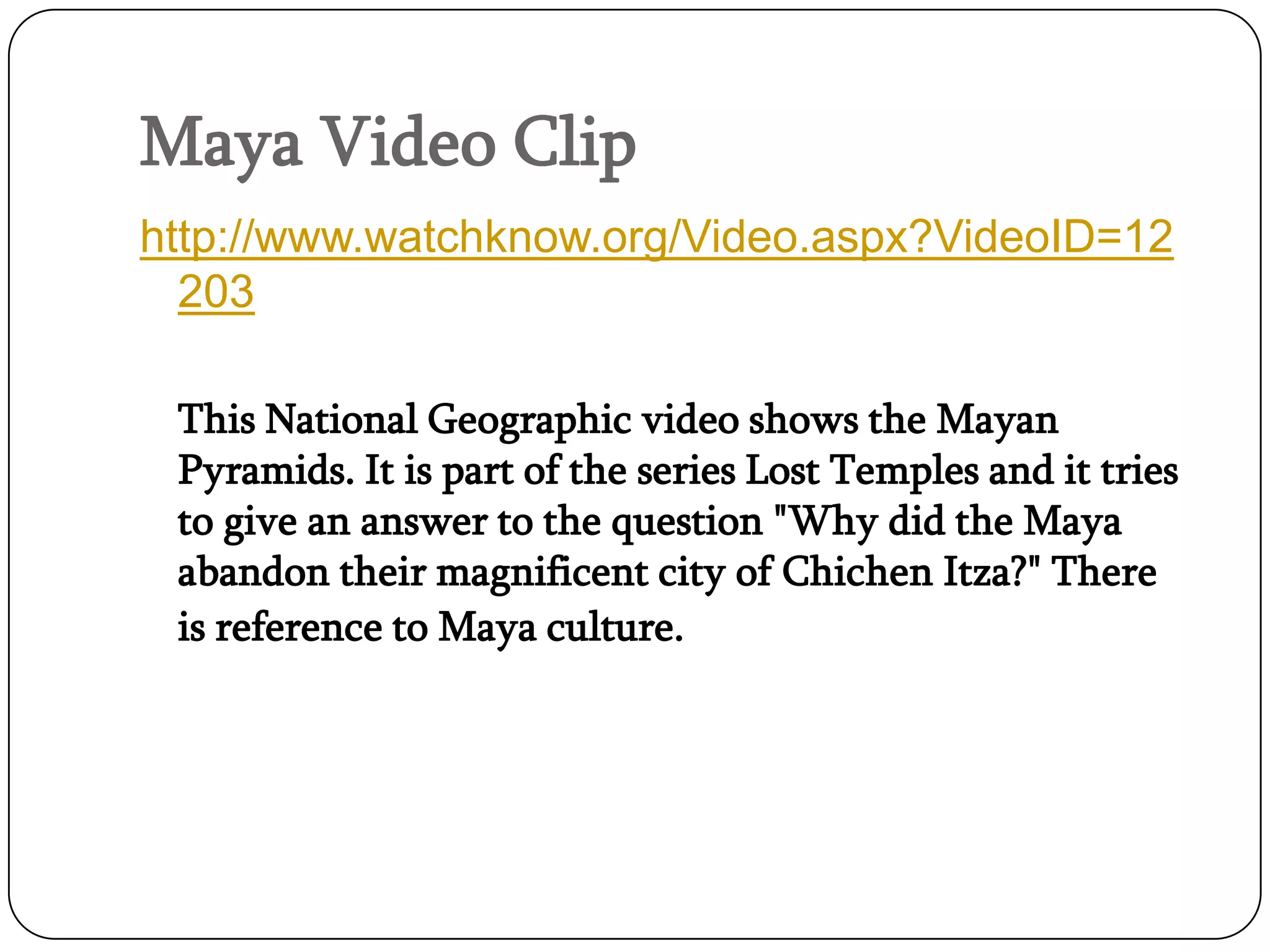 Maya Video Clip
http://www.watchknow.org/Video.aspx?VideoID=12
  203

 This National Geographic video shows the Mayan
 Pyramids. It is part of the series Lost Temples and it tries
 to give an answer to the question "Why did the Maya
 abandon their magnificent city of Chichen Itza?" There
 is reference to Maya culture.
 