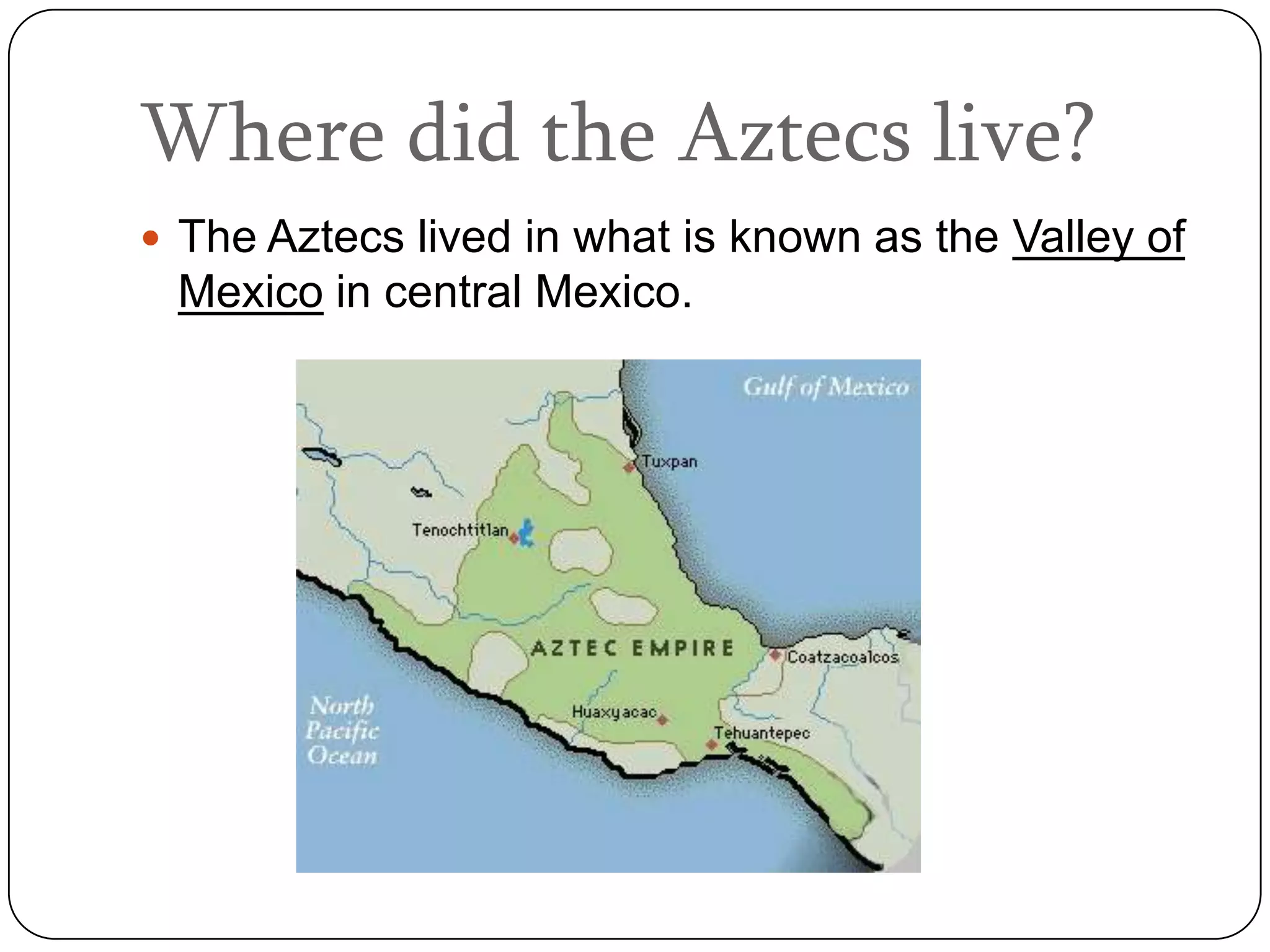 Where did the Aztecs live?
 The Aztecs lived in what is known as the Valley of
 Mexico in central Mexico.
 