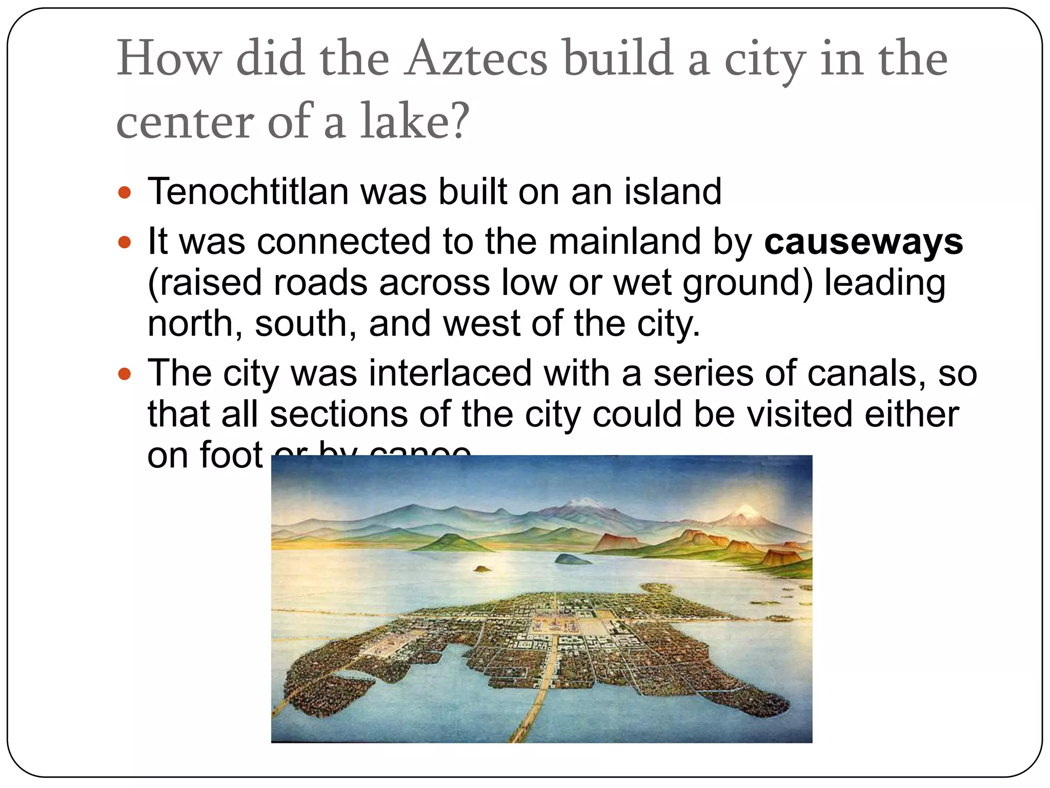 How did the Aztecs build a city in the
center of a lake?
 Tenochtitlan was built on an island
 It was connected to the mainland by causeways
  (raised roads across low or wet ground) leading
  north, south, and west of the city.
 The city was interlaced with a series of canals, so
  that all sections of the city could be visited either
  on foot or by canoe.
 