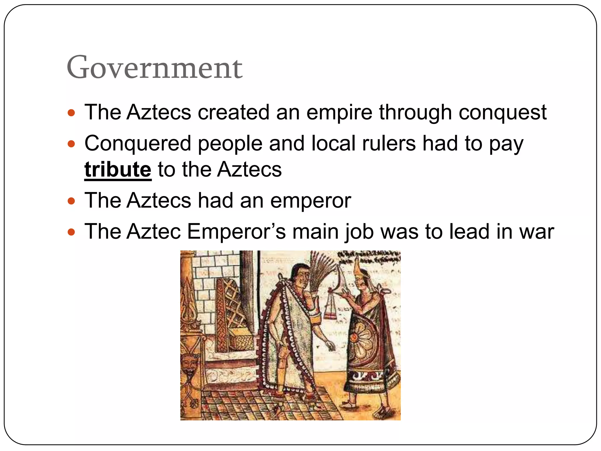 Government
 The Aztecs created an empire through conquest
 Conquered people and local rulers had to pay
  tribute to the Aztecs
 The Aztecs had an emperor
 The Aztec Emperor’s main job was to lead in war
 