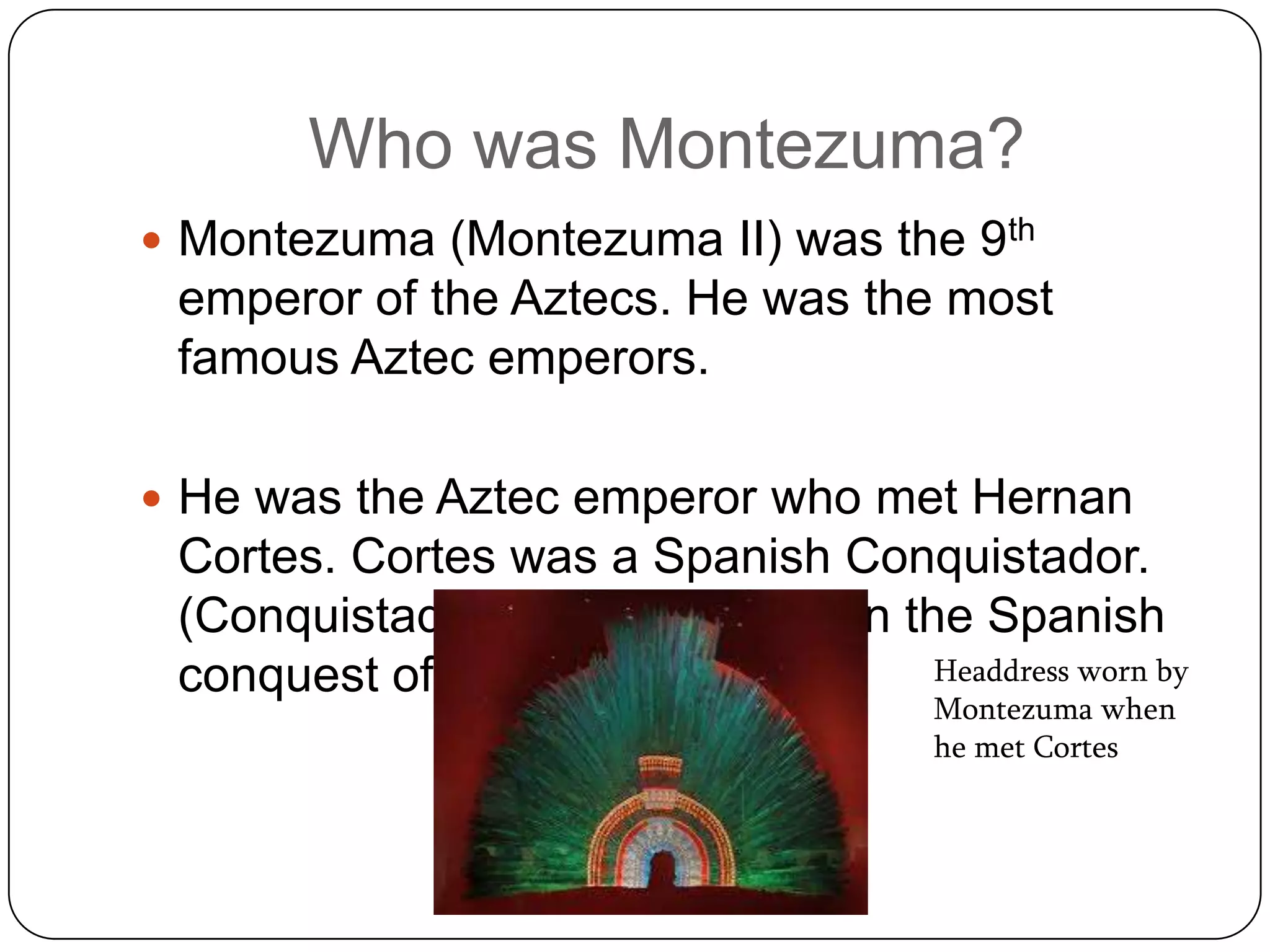 Who was Montezuma?
 Montezuma (Montezuma II) was the 9th
 emperor of the Aztecs. He was the most
 famous Aztec emperors.

 He was the Aztec emperor who met Hernan
 Cortes. Cortes was a Spanish Conquistador.
 (Conquistador= military leader in the Spanish
 conquest of the New World)          Headdress worn by
                                        Montezuma when
                                        he met Cortes
 