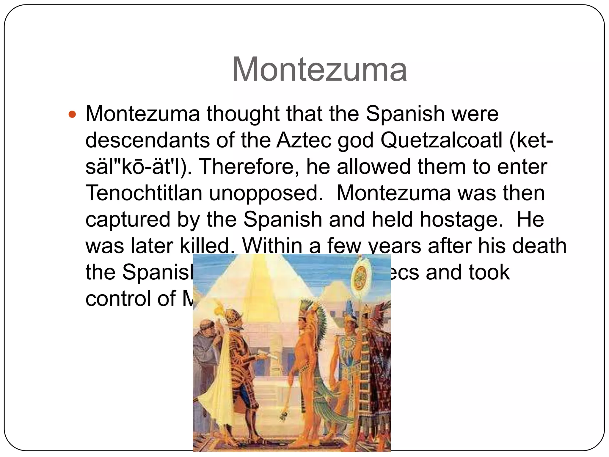 Montezuma
 Montezuma thought that the Spanish were
 descendants of the Aztec god Quetzalcoatl (ket-
 säl"kō-ät'l). Therefore, he allowed them to enter
 Tenochtitlan unopposed. Montezuma was then
 captured by the Spanish and held hostage. He
 was later killed. Within a few years after his death
 the Spanish conquered the Aztecs and took
 control of Mexico.
 