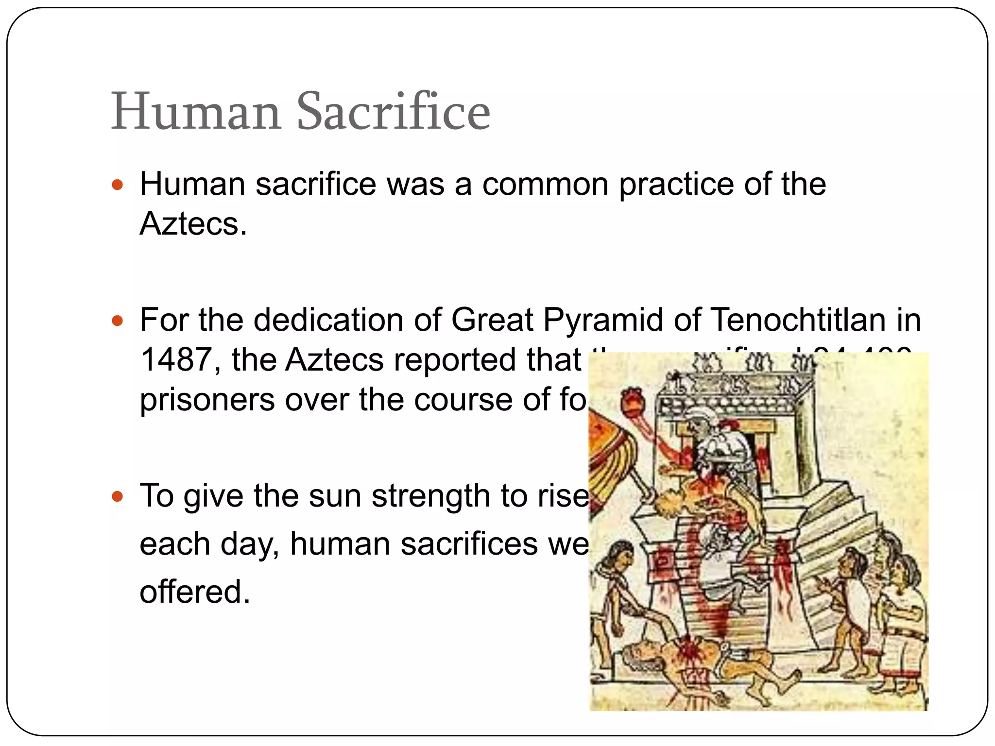 Human Sacrifice
 Human sacrifice was a common practice of the
  Aztecs.

 For the dedication of Great Pyramid of Tenochtitlan in
  1487, the Aztecs reported that they sacrificed 84,400
  prisoners over the course of four days.

 To give the sun strength to rise
  each day, human sacrifices were
  offered.
 