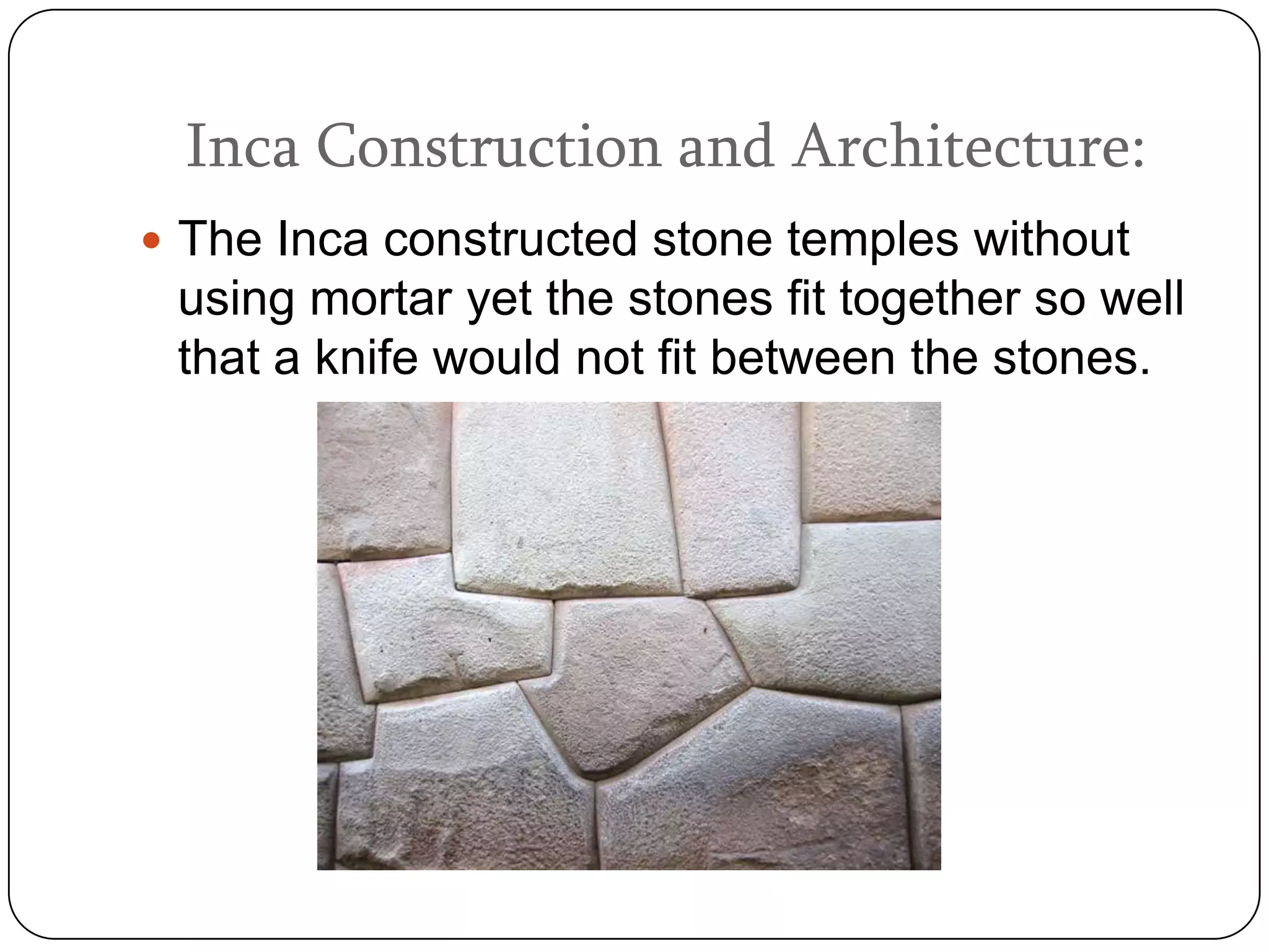 Inca Construction and Architecture:
 The Inca constructed stone temples without
 using mortar yet the stones fit together so well
 that a knife would not fit between the stones.
 