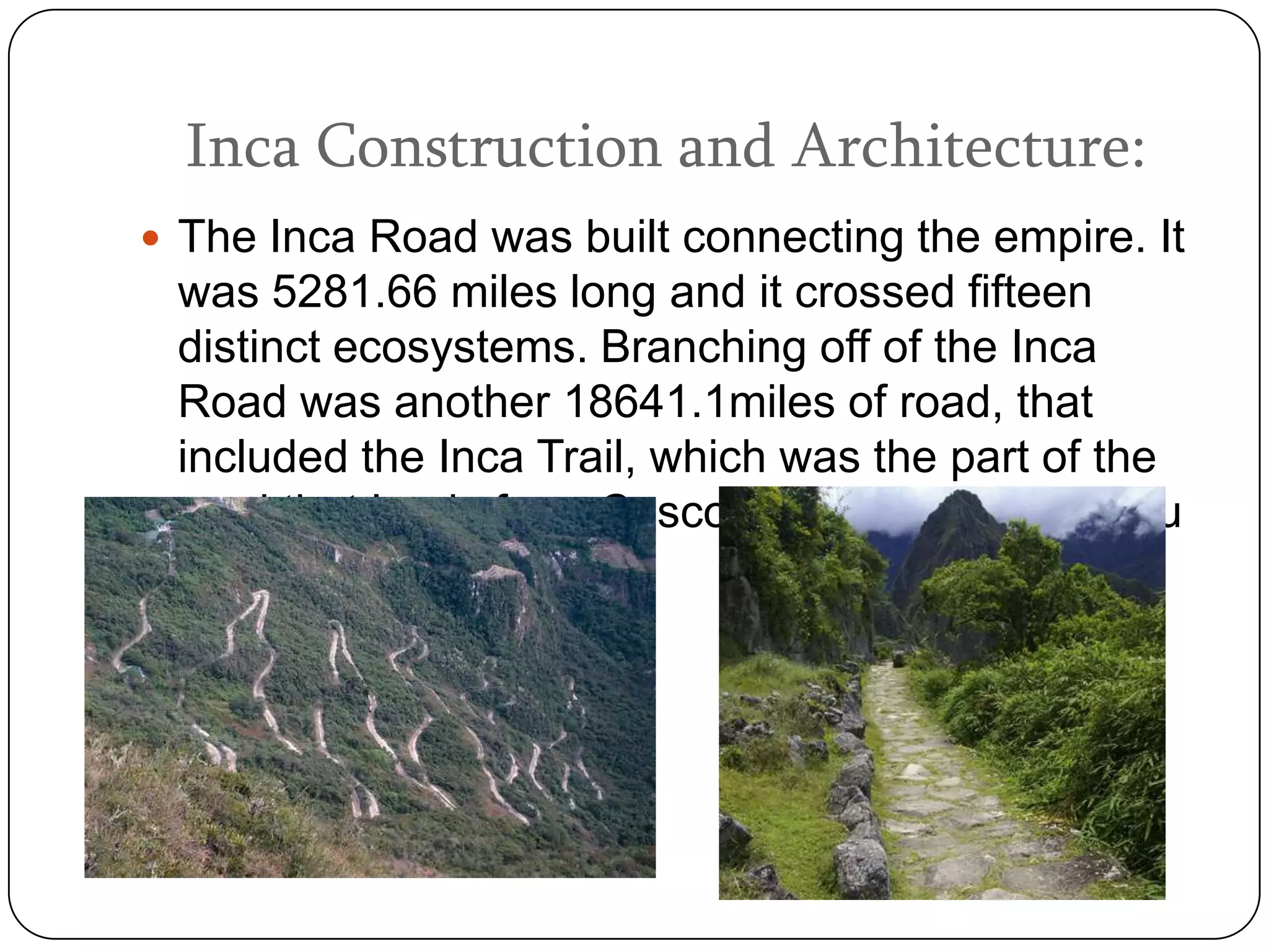Inca Construction and Architecture:
 The Inca Road was built connecting the empire. It
 was 5281.66 miles long and it crossed fifteen
 distinct ecosystems. Branching off of the Inca
 Road was another 18641.1miles of road, that
 included the Inca Trail, which was the part of the
 road that leads from Cusco (the capital) to Machu
 Picchu.
 