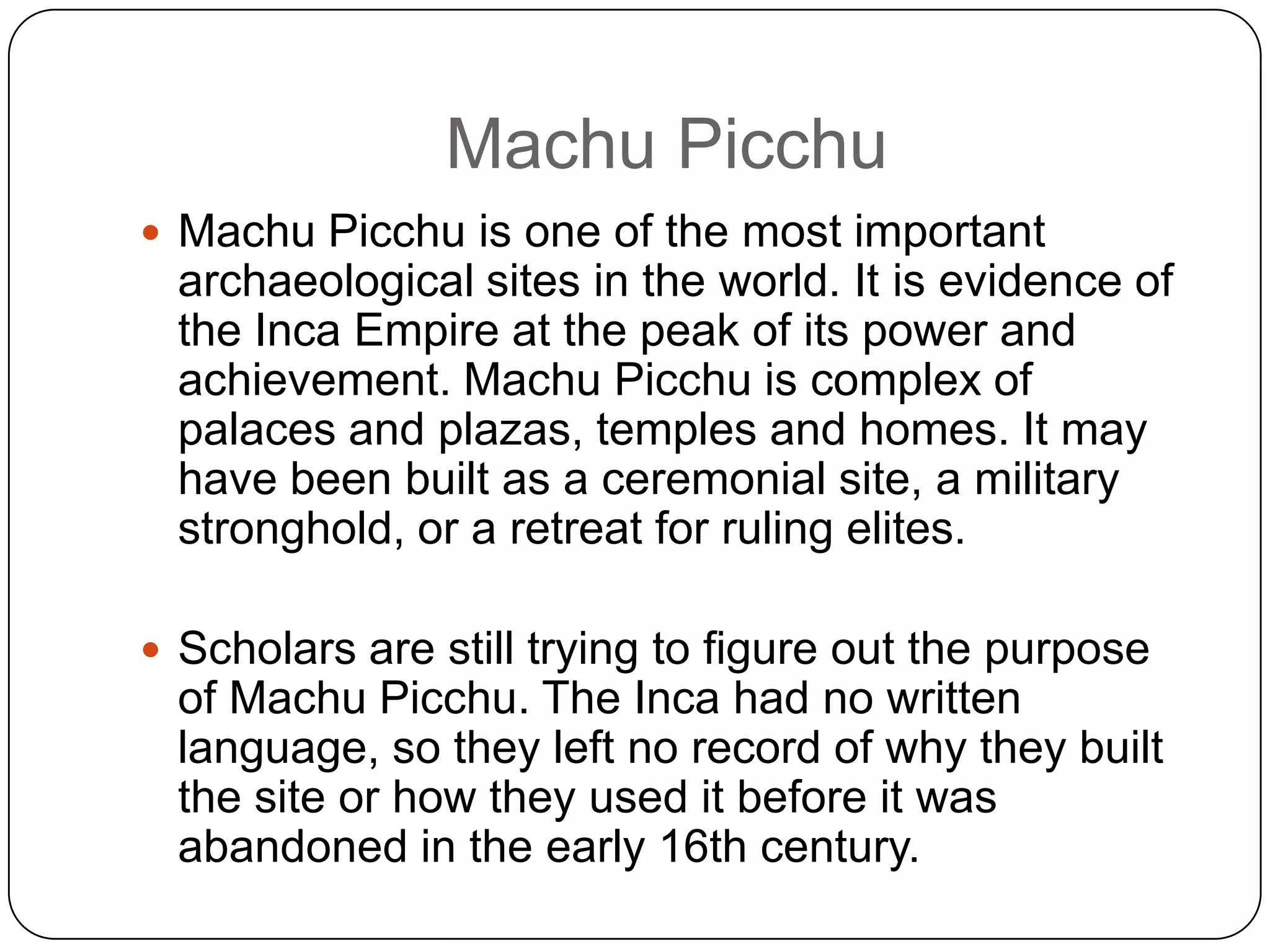 Machu Picchu
 Machu Picchu is one of the most important
 archaeological sites in the world. It is evidence of
 the Inca Empire at the peak of its power and
 achievement. Machu Picchu is complex of
 palaces and plazas, temples and homes. It may
 have been built as a ceremonial site, a military
 stronghold, or a retreat for ruling elites.

 Scholars are still trying to figure out the purpose
 of Machu Picchu. The Inca had no written
 language, so they left no record of why they built
 the site or how they used it before it was
 abandoned in the early 16th century.
 