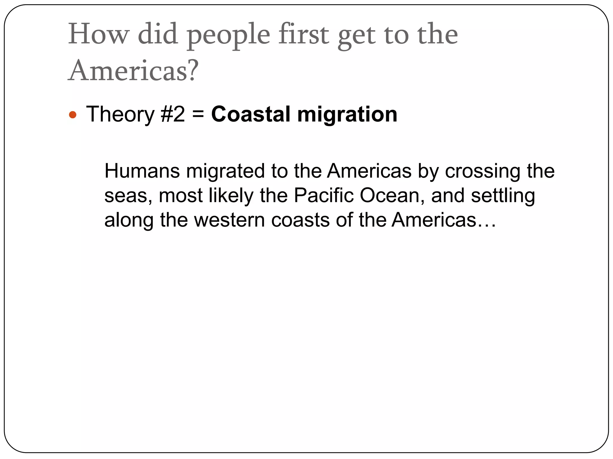 How did people first get to the
Americas?
 Theory #2 = Coastal migration

   Humans migrated to the Americas by crossing the
   seas, most likely the Pacific Ocean, and settling
   along the western coasts of the Americas…
 