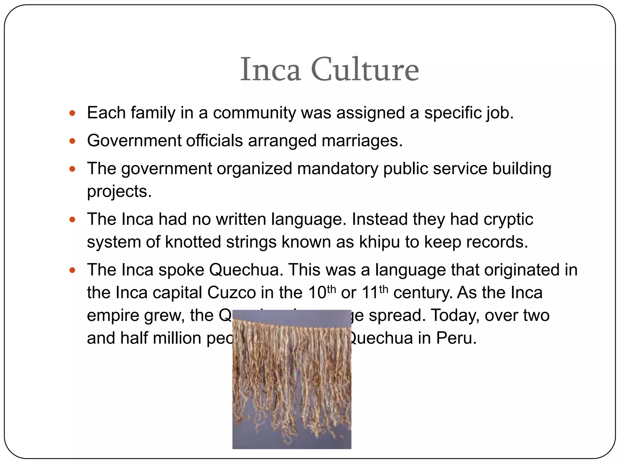 Inca Culture
 Each family in a community was assigned a specific job.
 Government officials arranged marriages.
 The government organized mandatory public service building
  projects.
 The Inca had no written language. Instead they had cryptic
  system of knotted strings known as khipu to keep records.
 The Inca spoke Quechua. This was a language that originated in
  the Inca capital Cuzco in the 10th or 11th century. As the Inca
  empire grew, the Quechua language spread. Today, over two
  and half million people still speak Quechua in Peru.
 