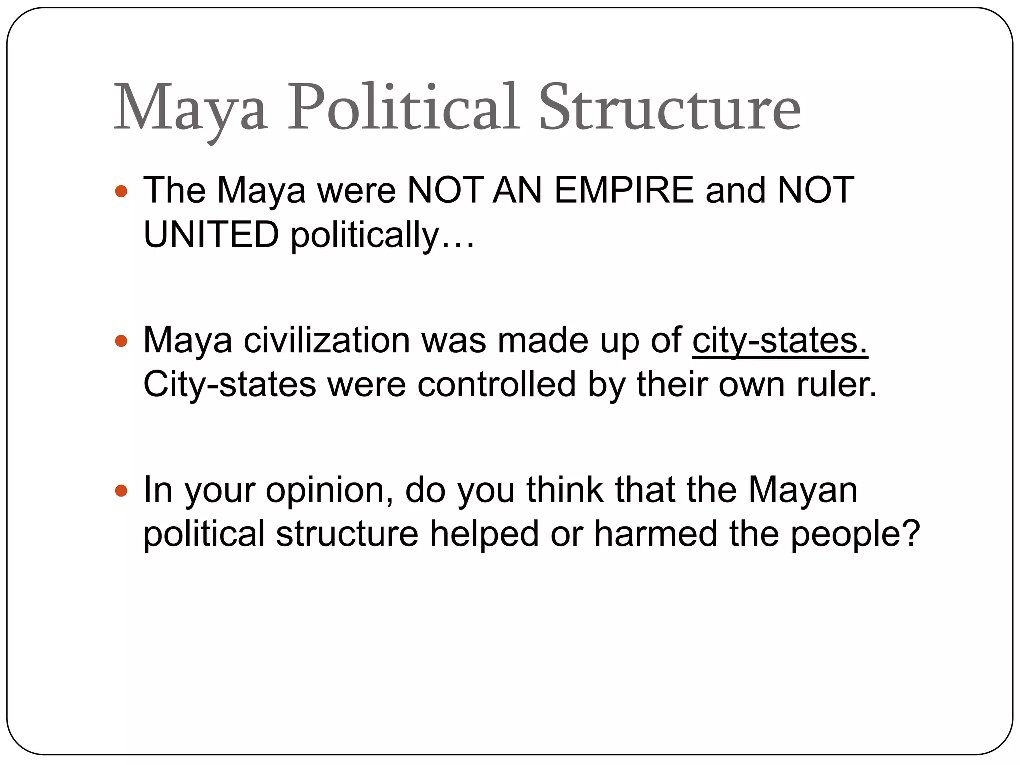 Maya Political Structure
 The Maya were NOT AN EMPIRE and NOT
 UNITED politically…

 Maya civilization was made up of city-states.
 City-states were controlled by their own ruler.

 In your opinion, do you think that the Mayan
 political structure helped or harmed the people?
 