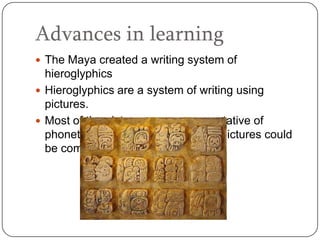 Advances in learning
 The Maya created a writing system of
  hieroglyphics
 Hieroglyphics are a system of writing using
  pictures.
 Most of the pictures were representative of
  phonetic sounds. This means that pictures could
  be combined to form words.
 