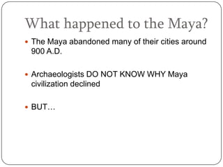 What happened to the Maya?
 The Maya abandoned many of their cities around
 900 A.D.

 Archaeologists DO NOT KNOW WHY Maya
 civilization declined

 BUT…
 
