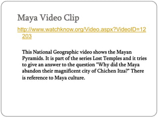 Maya Video Clip
http://www.watchknow.org/Video.aspx?VideoID=12
  203

 This National Geographic video shows the Mayan
 Pyramids. It is part of the series Lost Temples and it tries
 to give an answer to the question "Why did the Maya
 abandon their magnificent city of Chichen Itza?" There
 is reference to Maya culture.
 