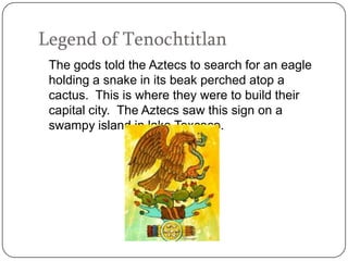 Legend of Tenochtitlan
 The gods told the Aztecs to search for an eagle
 holding a snake in its beak perched atop a
 cactus. This is where they were to build their
 capital city. The Aztecs saw this sign on a
 swampy island in lake Texcoco.
 
