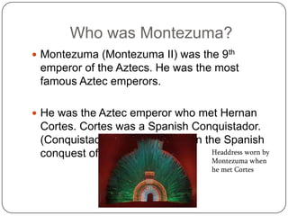 Who was Montezuma?
 Montezuma (Montezuma II) was the 9th
 emperor of the Aztecs. He was the most
 famous Aztec emperors.

 He was the Aztec emperor who met Hernan
 Cortes. Cortes was a Spanish Conquistador.
 (Conquistador= military leader in the Spanish
 conquest of the New World)          Headdress worn by
                                        Montezuma when
                                        he met Cortes
 