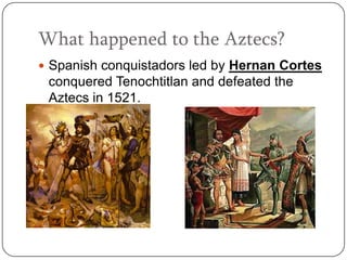 What happened to the Aztecs?
 Spanish conquistadors led by Hernan Cortes
 conquered Tenochtitlan and defeated the
 Aztecs in 1521.
 