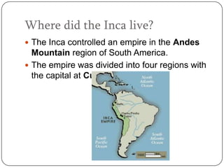 Where did the Inca live?
 The Inca controlled an empire in the Andes
  Mountain region of South America.
 The empire was divided into four regions with
  the capital at Cuzco.
 