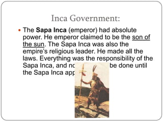 Inca Government:
 The Sapa Inca (emperor) had absolute
 power. He emperor claimed to be the son of
 the sun. The Sapa Inca was also the
 empire’s religious leader. He made all the
 laws. Everything was the responsibility of the
 Sapa Inca, and nothing could be done until
 the Sapa Inca approved it.
 
