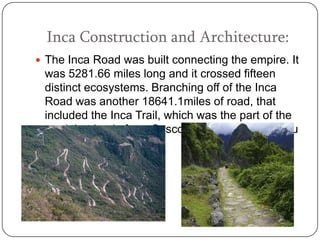 Inca Construction and Architecture:
 The Inca Road was built connecting the empire. It
 was 5281.66 miles long and it crossed fifteen
 distinct ecosystems. Branching off of the Inca
 Road was another 18641.1miles of road, that
 included the Inca Trail, which was the part of the
 road that leads from Cusco (the capital) to Machu
 Picchu.
 