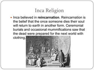 Inca Religion
 Inca believed in reincarnation. Reincarnation is
 the belief that the once someone dies their soul
 will return to earth in another form. Ceremonial
 burials and occasional mummifications saw that
 the dead were prepared for the next world with
 clothing, food, and other items.
 