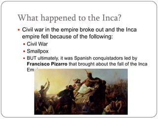 What happened to the Inca?
 Civil war in the empire broke out and the Inca
 empire fell because of the following:
   Civil War
   Smallpox
   BUT ultimately, it was Spanish conquistadors led by
   Francisco Pizarro that brought about the fall of the Inca
   Empire.
 