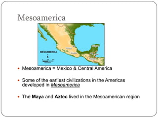 Mesoamerica




 Mesoamerica = Mexico & Central America

 Some of the earliest civilizations in the Americas
  developed in Mesoamerica

 The Maya and Aztec lived in the Mesoamerican region
 