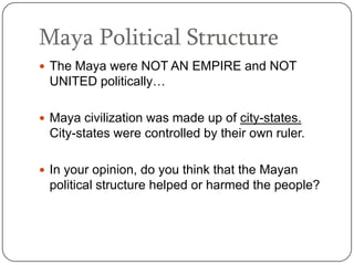 Maya Political Structure
 The Maya were NOT AN EMPIRE and NOT
 UNITED politically…

 Maya civilization was made up of city-states.
 City-states were controlled by their own ruler.

 In your opinion, do you think that the Mayan
 political structure helped or harmed the people?
 